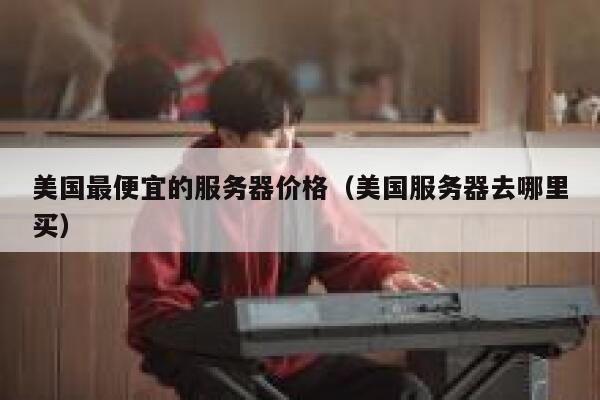 美国最便宜的服务器价格（美国服务器去哪里买）