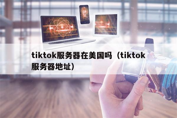 tiktok服务器在美国吗（tiktok服务器地址）