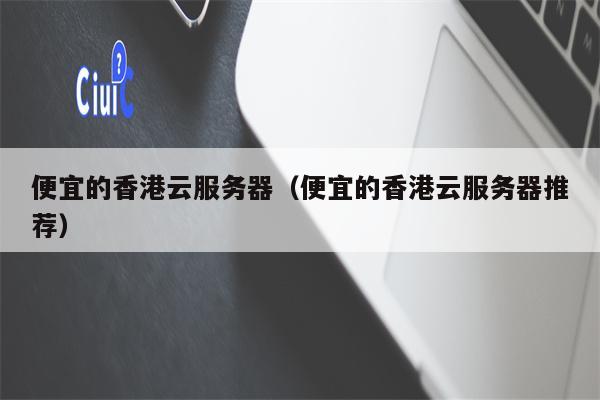 便宜的香港云服务器（便宜的香港云服务器推荐）