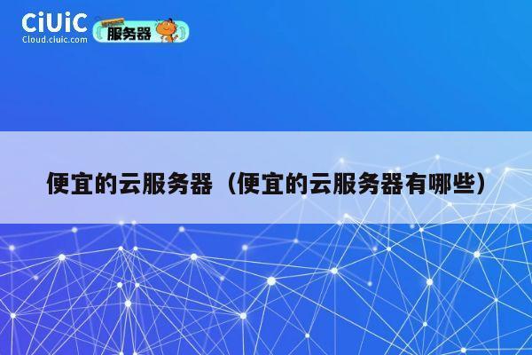 便宜的云服务器（便宜的云服务器有哪些）