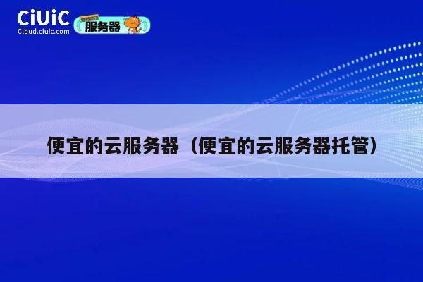 便宜的云服务器（便宜的云服务器托管）