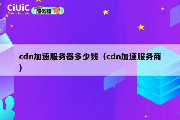 cdn加速服务器多少钱（cdn加速服务商）