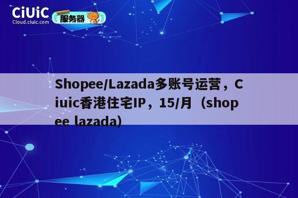 Shopee/Lazada多账号运营，Ciuic香港住宅IP，15/月（shopee lazada）