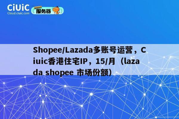 Shopee/Lazada多账号运营，Ciuic香港住宅IP，15/月（lazada shopee 市场份额）