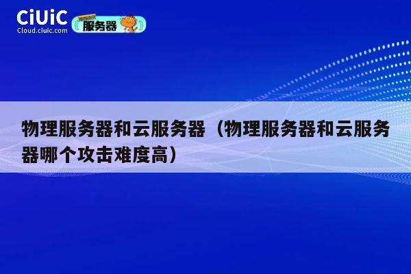 物理服务器和云服务器（物理服务器和云服务器哪个攻击难度高）