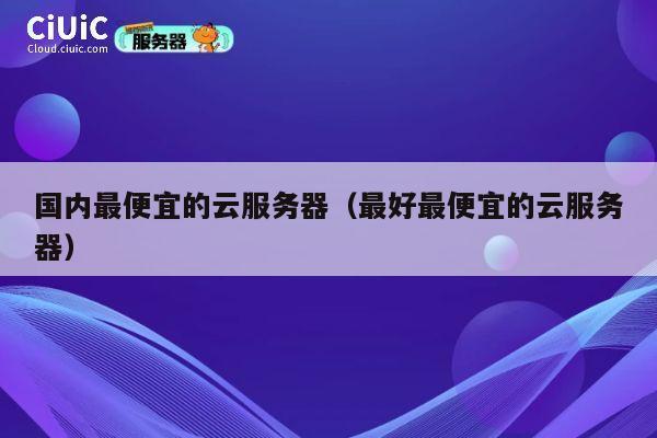国内最便宜的云服务器（最好最便宜的云服务器）