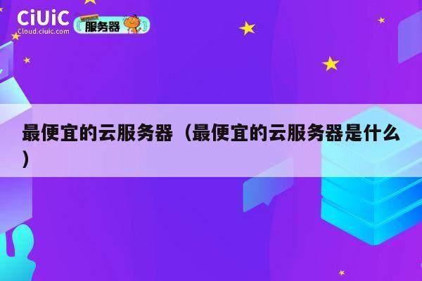 最便宜的云服务器（最便宜的云服务器是什么）