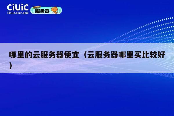 哪里的云服务器便宜（云服务器哪里买比较好）