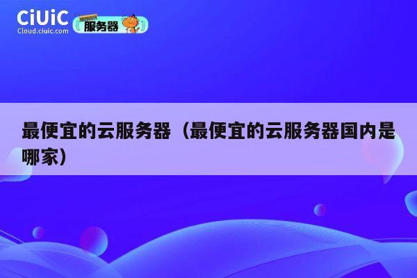 最便宜的云服务器（最便宜的云服务器国内是哪家）