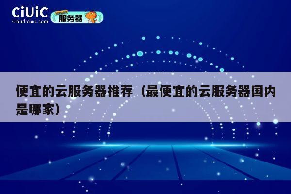 便宜的云服务器推荐（最便宜的云服务器国内是哪家）