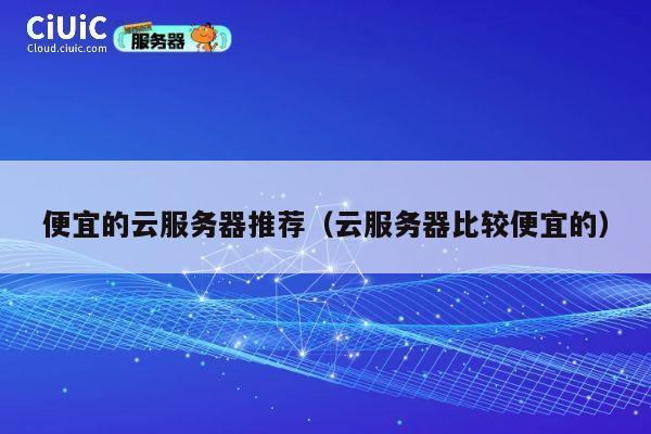 便宜的云服务器推荐（云服务器比较便宜的）