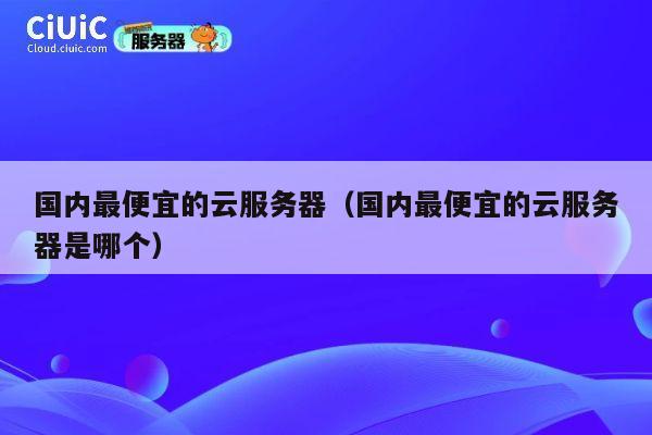 国内最便宜的云服务器（国内最便宜的云服务器是哪个）
